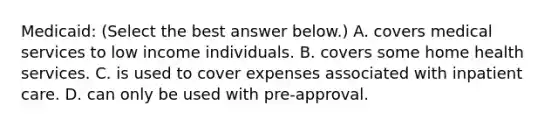 ​Medicaid: ​(Select the best answer​ below.) A. covers medical services to low income individuals. B. covers some home health services. C. is used to cover expenses associated with inpatient care. D. can only be used with​ pre-approval.