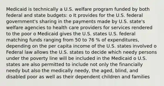 Medicaid is technically a U.S. welfare program funded by both federal and state budgets: o It provides for the U.S. federal government's sharing in the payments made by U.S. state's welfare agencies to health care providers for services rendered to the poor o Medicaid gives the U.S. states U.S. federal matching funds ranging from 50 to 76 % of expenditures, depending on the per capita income of the U.S. states involved o Federal law allows the U.S. states to decide which needy persons under the poverty line will be included in the Medicaid o U.S. states are also permitted to include not only the financially needy but also the medically needy, the aged, blind, and disabled poor as well as their dependent children and families