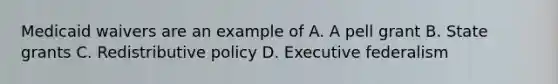 Medicaid waivers are an example of A. A pell grant B. State grants C. Redistributive policy D. Executive federalism