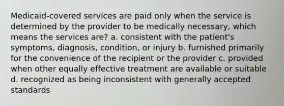 Medicaid-covered services are paid only when the service is determined by the provider to be medically necessary, which means the services are? a. consistent with the patient's symptoms, diagnosis, condition, or injury b. furnished primarily for the convenience of the recipient or the provider c. provided when other equally effective treatment are available or suitable d. recognized as being inconsistent with generally accepted standards