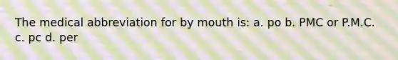 The medical abbreviation for by mouth is: a. po b. PMC or P.M.C. c. pc d. per