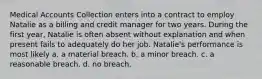 Medical Accounts Collection enters into a contract to employ Natalie as a billing and credit manager for two years. During the first year, Natalie is often absent without explanation and when present fails to adequately do her job. Natalie's performance is most likely a. a material breach. b. a minor breach. c. a reasonable breach. d. no breach.