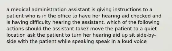 a medical administration assistant is giving instructions to a patient who is in the office to have her hearing aid checked and is having difficulty hearing the assistant. which of the following actions should the assistant take? move the patient to a quiet location ask the patient to turn her hearing aid up sit side-by-side with the patient while speaking speak in a loud voice