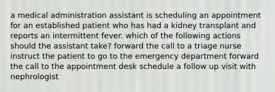 a medical administration assistant is scheduling an appointment for an established patient who has had a kidney transplant and reports an intermittent fever. which of the following actions should the assistant take? forward the call to a triage nurse instruct the patient to go to the emergency department forward the call to the appointment desk schedule a follow up visit with nephrologist