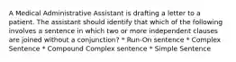 A Medical Administrative Assistant is drafting a letter to a patient. The assistant should identify that which of the following involves a sentence in which two or more independent clauses are joined without a conjunction? * Run-On sentence * Complex Sentence * Compound Complex sentence * Simple Sentence