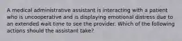 A medical administrative assistant is interacting with a patient who is uncooperative and is displaying emotional distress due to an extended wait time to see the provider. Which of the following actions should the assistant take?