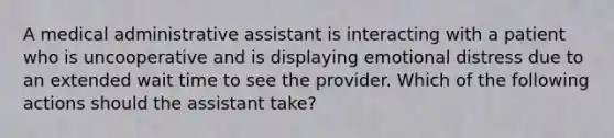 A medical administrative assistant is interacting with a patient who is uncooperative and is displaying emotional distress due to an extended wait time to see the provider. Which of the following actions should the assistant take?