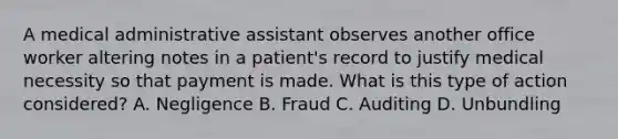 A medical administrative assistant observes another office worker altering notes in a patient's record to justify medical necessity so that payment is made. What is this type of action considered? A. Negligence B. Fraud C. Auditing D. Unbundling