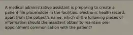 A medical administrative assistant is preparing to create a patient file placeholder in the facilities, electronic health record, apart from the patient's name, which of the following pieces of information should the assistant obtain to maintain pre-appointment communication with the patient?