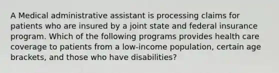 A Medical administrative assistant is processing claims for patients who are insured by a joint state and federal insurance program. Which of the following programs provides health care coverage to patients from a low-income population, certain age brackets, and those who have disabilities?