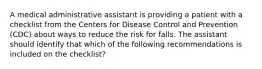 A medical administrative assistant is providing a patient with a checklist from the Centers for Disease Control and Prevention (CDC) about ways to reduce the risk for falls. The assistant should identify that which of the following recommendations is included on the checklist?