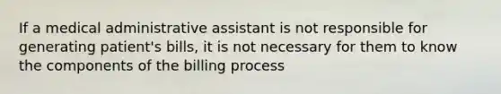 If a medical administrative assistant is not responsible for generating patient's bills, it is not necessary for them to know the components of the billing process