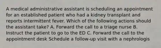 A medical administrative assistant is scheduling an appointment for an established patient who had a kidney transplant and reports intermittent fever. Which of the following actions should the assistant take? A. Forward the call to a triage nurse B. Instruct the patient to go to the ED C. Forward the call to the appointment desk Schedule a follow-up visit with a nephrologis