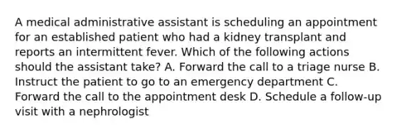 A medical administrative assistant is scheduling an appointment for an established patient who had a kidney transplant and reports an intermittent fever. Which of the following actions should the assistant take? A. Forward the call to a triage nurse B. Instruct the patient to go to an emergency department C. Forward the call to the appointment desk D. Schedule a follow-up visit with a nephrologist