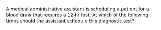 A medical administrative assistant is scheduling a patient for a blood draw that requires a 12-hr fast. At which of the following times should the assistant schedule this diagnostic test?