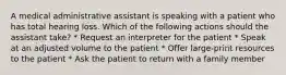 A medical administrative assistant is speaking with a patient who has total hearing loss. Which of the following actions should the assistant take? * Request an interpreter for the patient * Speak at an adjusted volume to the patient * Offer large-print resources to the patient * Ask the patient to return with a family member