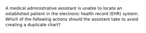 A medical administrative assistant is unable to locate an established patient in the electronic health record (EHR) system. Which of the following actions should the assistant take to avoid creating a duplicate chart?