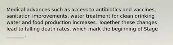 Medical advances such as access to antibiotics and vaccines, sanitation improvements, water treatment for clean drinking water and food production increases. Together these changes lead to falling death rates, which mark the beginning of Stage _______ .