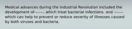 Medical advances during the Industrial Revolution included the development of-------, which treat bacterial infections. and -------which can help to prevent or reduce severity of illnesses caused by both viruses and bacteria.