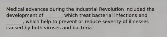 Medical advances during the Industrial Revolution included the development of _______, which treat bacterial infections and _______, which help to prevent or reduce severity of illnesses caused by both viruses and bacteria.