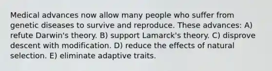 Medical advances now allow many people who suffer from genetic diseases to survive and reproduce. These advances: A) refute Darwin's theory. B) support Lamarck's theory. C) disprove descent with modification. D) reduce the effects of natural selection. E) eliminate adaptive traits.