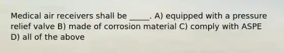 Medical air receivers shall be _____. A) equipped with a pressure relief valve B) made of corrosion material C) comply with ASPE D) all of the above