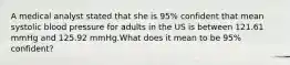 A medical analyst stated that she is 95% confident that mean systolic blood pressure for adults in the US is between 121.61 mmHg and 125.92 mmHg.What does it mean to be 95% confident?