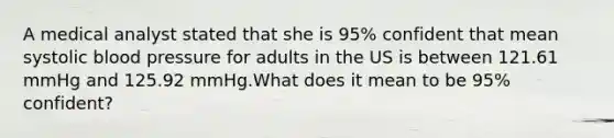 A medical analyst stated that she is 95% confident that mean systolic blood pressure for adults in the US is between 121.61 mmHg and 125.92 mmHg.What does it mean to be 95% confident?