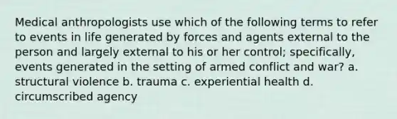 Medical anthropologists use which of the following terms to refer to events in life generated by forces and agents external to the person and largely external to his or her control; specifically, events generated in the setting of armed conflict and war? a. structural violence b. trauma c. experiential health d. circumscribed agency