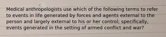 Medical anthropologists use which of the following terms to refer to events in life generated by forces and agents external to the person and largely external to his or her control; specifically, events generated in the setting of armed conflict and war?