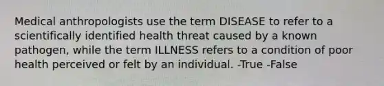 Medical anthropologists use the term DISEASE to refer to a scientifically identified health threat caused by a known pathogen, while the term ILLNESS refers to a condition of poor health perceived or felt by an individual. -True -False