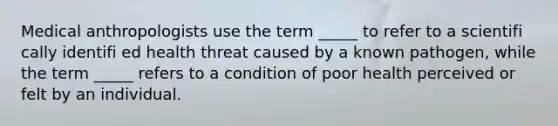 Medical anthropologists use the term _____ to refer to a scientifi cally identifi ed health threat caused by a known pathogen, while the term _____ refers to a condition of poor health perceived or felt by an individual.