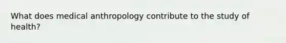 What does medical anthropology contribute to the study of health?