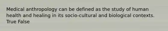 Medical anthropology can be defined as the study of human health and healing in its socio-cultural and biological contexts. True False