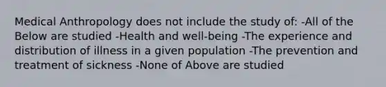 Medical Anthropology does not include the study of: -All of the Below are studied -Health and well-being -The experience and distribution of illness in a given population -The prevention and treatment of sickness -None of Above are studied