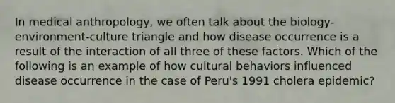 In medical anthropology, we often talk about the biology-environment-culture triangle and how disease occurrence is a result of the interaction of all three of these factors. Which of the following is an example of how cultural behaviors influenced disease occurrence in the case of Peru's 1991 cholera epidemic?