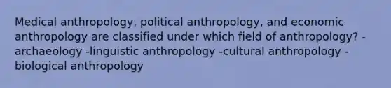 Medical anthropology, political anthropology, and economic anthropology are classified under which field of anthropology? -archaeology -linguistic anthropology -cultural anthropology -biological anthropology