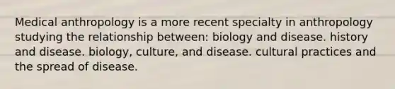 Medical anthropology is a more recent specialty in anthropology studying the relationship between: biology and disease. history and disease. biology, culture, and disease. cultural practices and the spread of disease.