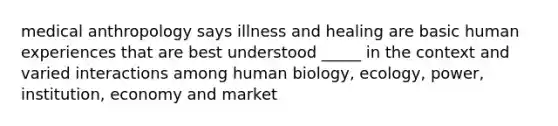 medical anthropology says illness and healing are basic human experiences that are best understood _____ in the context and varied interactions among human biology, ecology, power, institution, economy and market