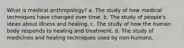 What is medical anthropology? a. ​The study of how medical techniques have changed over time. b. ​The study of people's ideas about illness and healing. c. ​The study of how the human body responds to healing and treatment. d. ​The study of medicines and healing techniques used by non-humans.