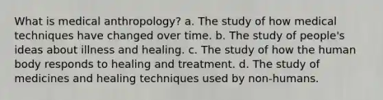 What is medical anthropology? a. ​The study of how medical techniques have changed over time. b. ​The study of people's ideas about illness and healing. c. ​The study of how the human body responds to healing and treatment. d. ​The study of medicines and healing techniques used by non-humans.