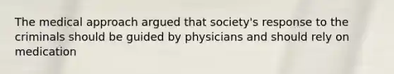 The medical approach argued that society's response to the criminals should be guided by physicians and should rely on medication