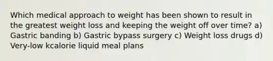 Which medical approach to weight has been shown to result in the greatest weight loss and keeping the weight off over time? a) Gastric banding b) Gastric bypass surgery c) Weight loss drugs d) Very-low kcalorie liquid meal plans