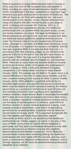 Medical assistance in dying (MAID) became legal in Canada in 2016, and since then 6,749 Canadians have participated in MAID, including six cases of self-administration (Health Canada, 2019). And although it has been considered an important legal milestone and great achievement in the world of healthcare, "the difficult issues do not finish with passing the law - the baton merely passes to the doctors, nurses, hospital administrators, clergy and anyone else who chooses to play a part, large or small, in helping end a human life" (Cornise, 2017, p. 1). Physicians and nurse practitioners are the only healthcare professionals who can perform MAID, but pharmacists, nurses, and family members can assist. The legal ramifications of not following processes are significant, such that practice that does not follow the explicit guidelines would be deemed criminal under the Criminal Code of Canada (Government of Canada, 2019). Although it is not likely that MAID itself will actually occur in the ED proper, it is important for nurses to be familiar with the new laws regarding MAID in Canada and what their role is in accordance with their licensing college, as you will encounter patients in the ED at the end of their life who have chosen to participate in MAID. You may work in a hospital that admits patients who are assessed, become eligible for, and complete MAID. There are as many medically assisted deaths in-hospital as there are at home; of the 2,614 people who participated in MAID in Canada in 2018, 1,148 were admitted to hospital, compared to 1,107 whose death occurred at home (Health Canada, 2019). The average age for MAID is 72 years, there is no marked difference in the rate of males versus females, and the main condition leading to the request for MAID is cancer (Health Canada, 2019). MAID eligibility is explicitly outlined by our Canadian legal system, and specifies that persons requesting MAID must: be eligible for health services funded by the federal government, or a province or territory. be at least 18 years old and mentally competent. have a grievous and irremediable medical condition, where natural death is reasonably foreseeable BUT it does not have to be considered a terminal or fatal illness. make a voluntary request for medical assistance in dying that is not the result of outside pressure or influence. give informed (written) consent to receive medical assistance in dying. must undergo a medical assessment. must wait a 10-day waiting period prior to completing MAID, to provide time for reflection (Government of Canada, 2019). **It is important to highlight the fact that patients and family must voluntarily request information on MAID, and it is not something that healthcare professionals can initiate, suggest, or coerce in any way. In the case of MAID, nurses have no legal or ethical obligation to participate, but they have a professional obligation to help refer patients who express an interest in having their eligibility determined (Canadian Nurses Association, 2017). Medically assisted death evokes some unsettling feelings for healthcare professionals who don't agree with the concept, and may even spark a conscientious objection to the process. However, even if strongly opposed, we still have the aforementioned professional obligation to our patients.