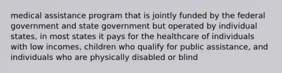 medical assistance program that is jointly funded by the federal government and state government but operated by individual states, in most states it pays for the healthcare of individuals with low incomes, children who qualify for public assistance, and individuals who are physically disabled or blind