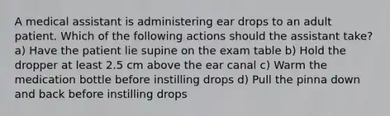 A medical assistant is administering ear drops to an adult patient. Which of the following actions should the assistant take? a) Have the patient lie supine on the exam table b) Hold the dropper at least 2.5 cm above the ear canal c) Warm the medication bottle before instilling drops d) Pull the pinna down and back before instilling drops