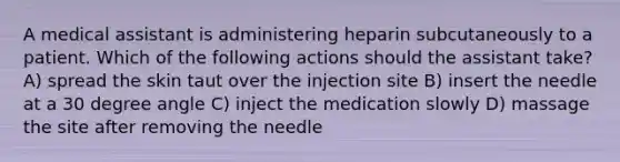 A medical assistant is administering heparin subcutaneously to a patient. Which of the following actions should the assistant take? A) spread the skin taut over the injection site B) insert the needle at a 30 degree angle C) inject the medication slowly D) massage the site after removing the needle