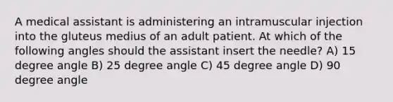 A medical assistant is administering an intramuscular injection into the gluteus medius of an adult patient. At which of the following angles should the assistant insert the needle? A) 15 degree angle B) 25 degree angle C) 45 degree angle D) 90 degree angle