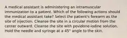 A medical assistant is administering an intramuscular immunization to a patient. Which of the following actions should the medical assistant take? Select the patient's forearm as the site of injection. Cleanse the site in a circular motion from the center outward. Cleanse the site with povidone-iodine solution. Hold the needle and syringe at a 45° angle to the skin.