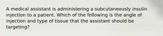 A medical assistant is administering a subcutaneously insulin injection to a patient. Which of the following is the angle of injection and type of tissue that the assistant should be targeting?